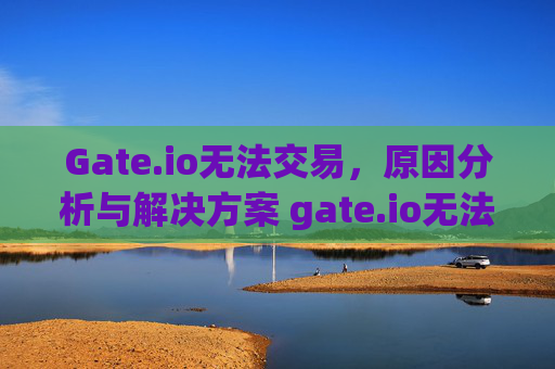 Gate.io无法交易，原因分析与解决方案 gate.io无法交易