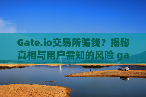 Gate.io交易所骗钱？揭秘真相与用户需知的风险 gate.io交易所骗钱