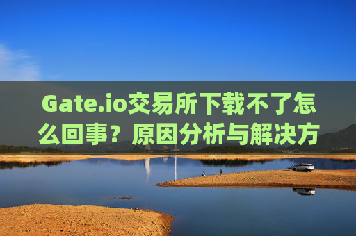 Gate.io交易所下载不了怎么回事？原因分析与解决方法 gate.io交易所下载不了怎么回事