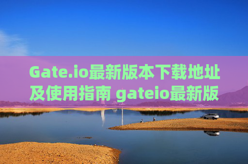 Gate.io最新版本下载地址及使用指南 gateio最新版本下载地址
