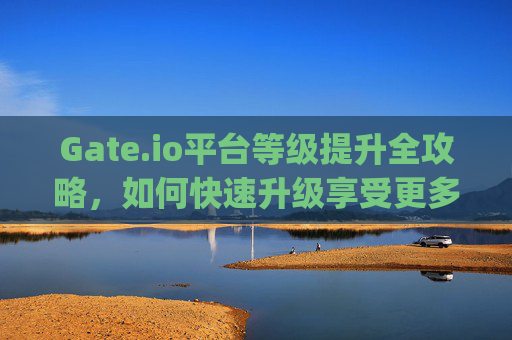 Gate.io平台等级提升全攻略，如何快速升级享受更多权益 gateio平台怎么升等级