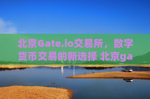 北京Gate.io交易所，数字货币交易的新选择 北京gateio交易所