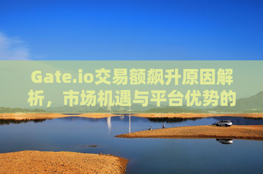 Gate.io交易额飙升原因解析，市场机遇与平台优势的双重驱动 Gate.io交易额飙升原因