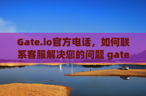 Gate.io官方电话，如何联系客服解决您的问题 gateio官方电话