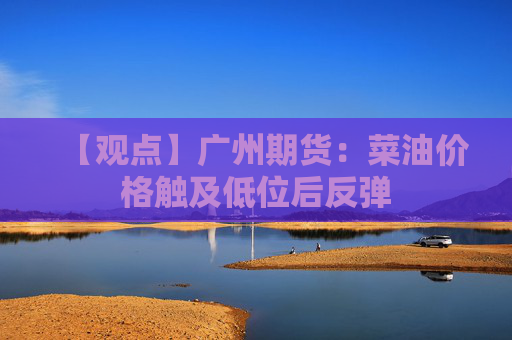 【观点】广州期货：菜油价格触及低位后反弹