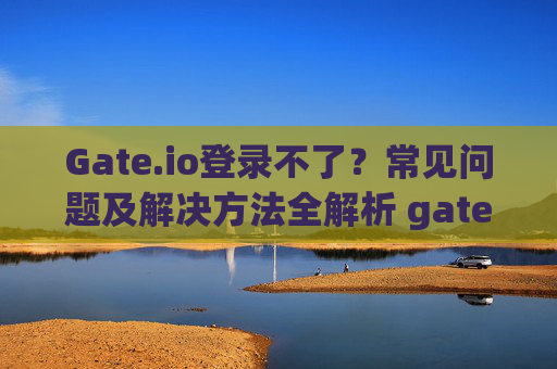 Gate.io登录不了？常见问题及解决方法全解析 gateio登陆不了