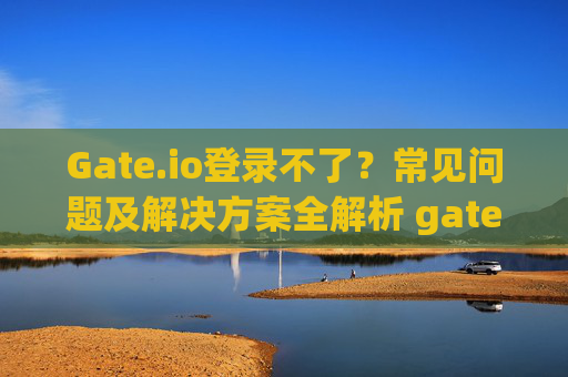 Gate.io登录不了？常见问题及解决方案全解析 gateio怎么登录不了了