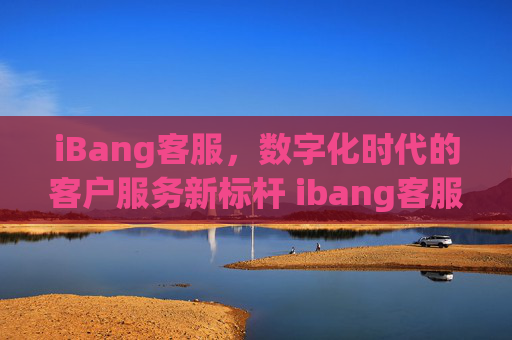 iBang客服，数字化时代的客户服务新标杆 ibang客服