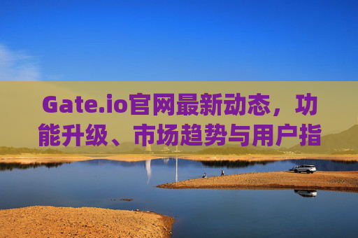 Gate.io官网最新动态，功能升级、市场趋势与用户指南 gateio官网最新