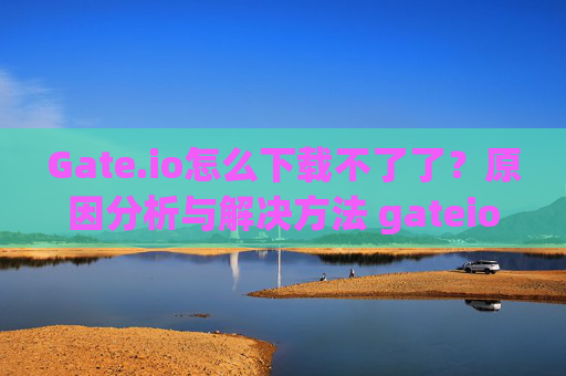 Gate.io怎么下载不了了？原因分析与解决方法 gateio怎么下载不了了