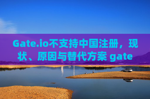 Gate.io不支持中国注册，现状、原因与替代方案 gateio不支持中国注册