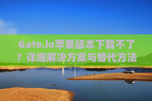 Gate.io苹果版本下载不了？详细解决方案与替代方法 gate.io苹果版本下载不了
