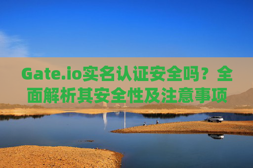 Gate.io实名认证安全吗？全面解析其安全性及注意事项 gateio实名认证安全吗