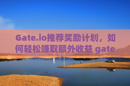 Gate.io推荐奖励计划，如何轻松赚取额外收益 gateio推荐奖励