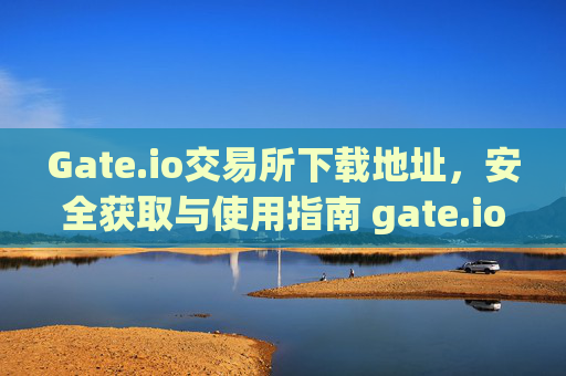 Gate.io交易所下载地址，安全获取与使用指南 gate.io交易所下载地址