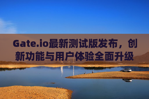 Gate.io最新测试版发布，创新功能与用户体验全面升级 gateio最新测试版