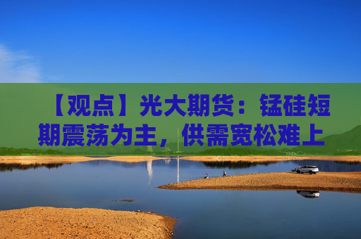 【观点】光大期货:锰硅短期震荡为主,供需宽松难上行