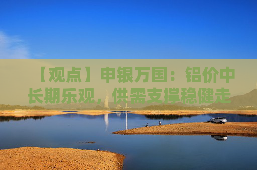 【观点】申银万国:铝价中长期乐观,供需支撑稳健走势