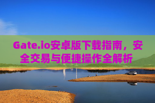 Gate.io安卓版下载指南，安全交易与便捷操作全解析 gate.io下载安卓