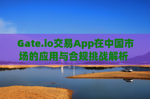 Gate.io交易App在中国市场的应用与合规挑战解析 gate.io交易app中国