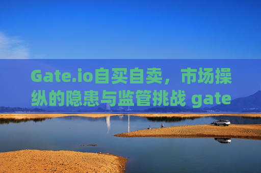 Gate.io自买自卖，市场操纵的隐患与监管挑战 gateio自买自卖