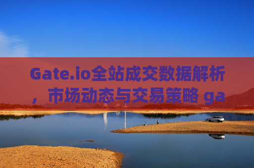Gate.io全站成交数据解析，市场动态与交易策略 gateio全站成交