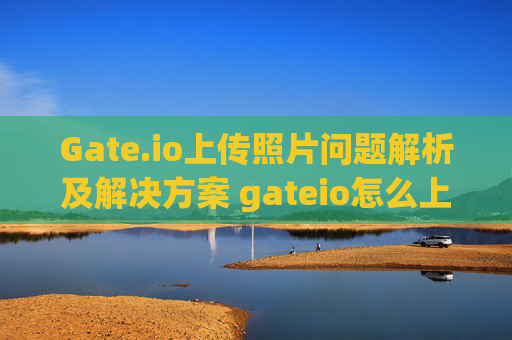 Gate.io上传照片问题解析及解决方案 gateio怎么上传不了照片