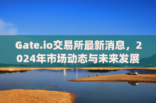 Gate.io交易所最新消息，2024年市场动态与未来发展展望 gate.io交易所最新消息