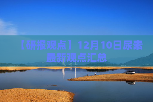 【研报观点】12月10日尿素最新观点汇总