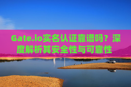 Gate.io实名认证靠谱吗？深度解析其安全性与可靠性 gateio实名靠谱吗
