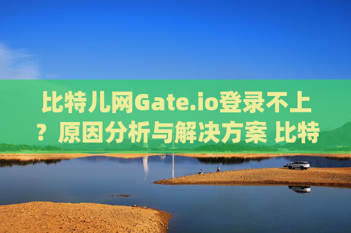 比特儿网Gate.io登录不上？原因分析与解决方案 比特儿网gateio.io登录不上