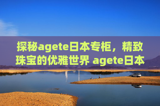 探秘agete日本专柜，精致珠宝的优雅世界 agete日本专柜