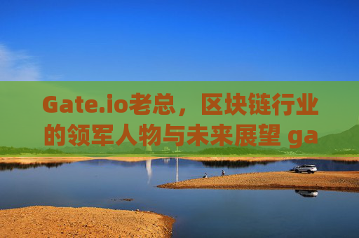 Gate.io老总，区块链行业的领军人物与未来展望 gateio老总