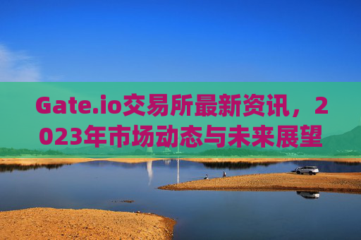 Gate.io交易所最新资讯，2023年市场动态与未来展望 gate.io交易所最新资讯