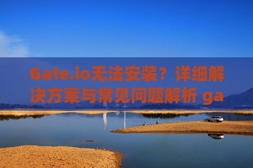 Gate.io无法安装？详细解决方案与常见问题解析 gateio无法安装