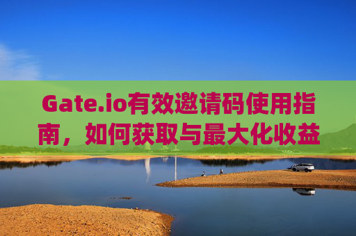 Gate.io有效邀请码使用指南，如何获取与最大化收益 gateio有效邀请码