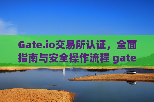Gate.io交易所认证，全面指南与安全操作流程 gate.io交易所认证