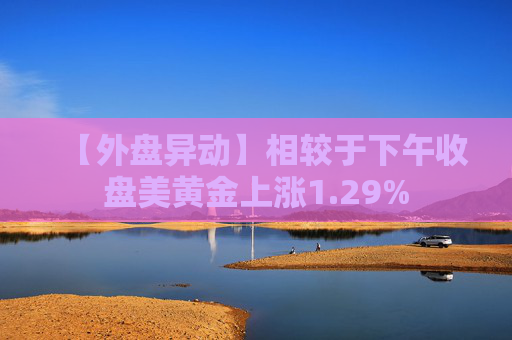 【外盘异动】相较于下午收盘美黄金上涨1.29%