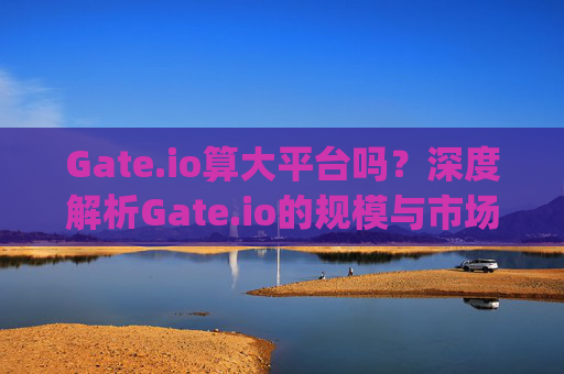 Gate.io算大平台吗？深度解析Gate.io的规模与市场地位 gateio算大平台吗