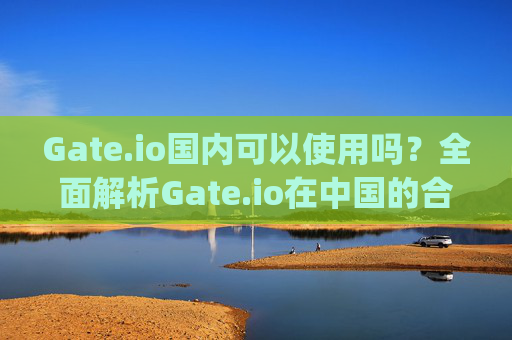 Gate.io国内可以使用吗？全面解析Gate.io在中国的合法性及使用指南 gateio国内可以吗