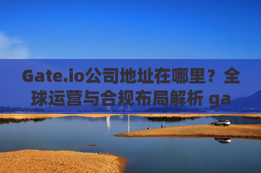 Gate.io公司地址在哪里？全球运营与合规布局解析 gateio公司地址在哪里