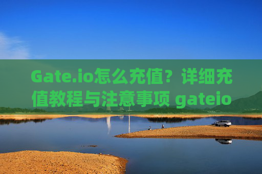 Gate.io怎么充值？详细充值教程与注意事项 gateio怎么充值