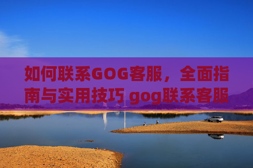 如何联系GOG客服，全面指南与实用技巧 gog联系客服
