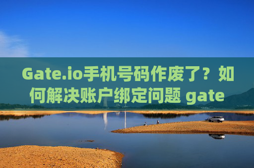 Gate.io手机号码作废了？如何解决账户绑定问题 gateio手机号码作废了