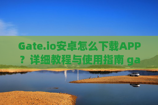 Gate.io安卓怎么下载APP？详细教程与使用指南 gateio安卓怎么下载app
