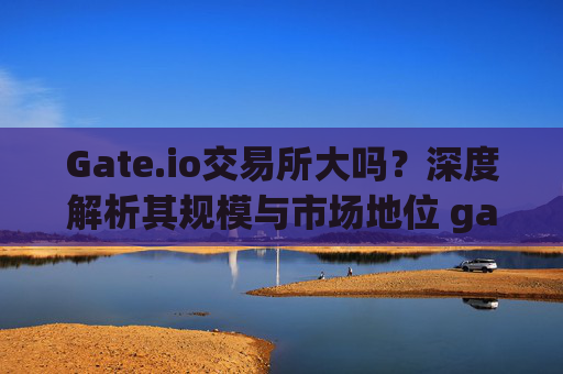 Gate.io交易所大吗？深度解析其规模与市场地位 gate.io交易所大吗