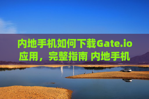 内地手机如何下载Gate.io应用，完整指南 内地手机怎么下载gateio