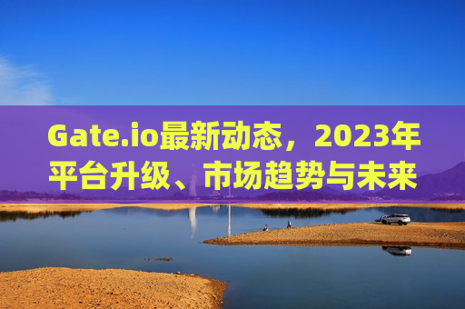 Gate.io最新动态，2023年平台升级、市场趋势与未来展望 gateio最新