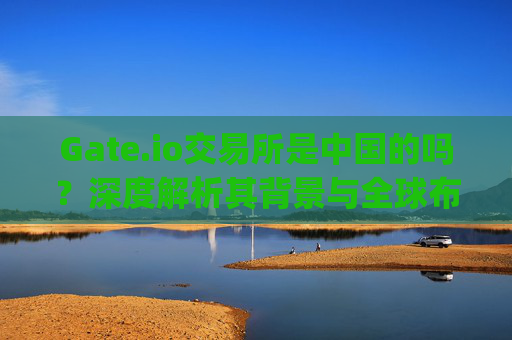 Gate.io交易所是中国的吗？深度解析其背景与全球布局 gate.io交易所是中国的吗
