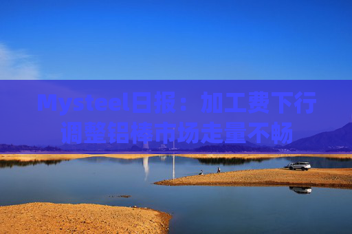Mysteel日报：加工费下行调整铝棒市场走量不畅